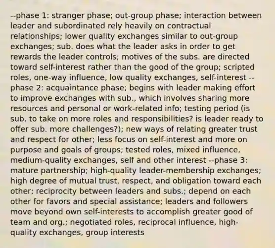 --phase 1: stranger phase; out-group phase; interaction between leader and subordinated rely heavily on contractual relationships; lower quality exchanges similar to out-group exchanges; sub. does what the leader asks in order to get rewards the leader controls; motives of the subs. are directed toward self-interest rather than the good of the group; scripted roles, one-way influence, low quality exchanges, self-interest --phase 2: acquaintance phase; begins with leader making effort to improve exchanges with sub., which involves sharing more resources and personal or work-related info; testing period (is sub. to take on more roles and responsibilities? is leader ready to offer sub. more challenges?); new ways of relating greater trust and respect for other; less focus on self-interest and more on purpose and goals of groups; tested roles, mixed influence, medium-quality exchanges, self and other interest --phase 3: mature partnership; high-quality leader-membership exchanges; high degree of mutual trust, respect, and obligation toward each other; reciprocity between leaders and subs.; depend on each other for favors and special assistance; leaders and followers move beyond own self-interests to accomplish greater good of team and org.; negotiated roles, reciprocal influence, high-quality exchanges, group interests