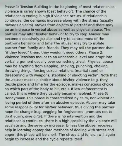 Phase 1: Tension Building In the beginning of most relationships, violence is rarely shown (best behavior). The chance of the relationship ending is high if violence occurs. If relationship continues, the demands increase along with the stress (usually towards objects). Moves from objects to partner and there may be an increase in verbal abuse as well as physical abuse. The partner may alter his/her behavior to try to stop Abuser may become obsessively jealous and try to control most of the partner's behavior and time The abuser may try to isolate partner from family and friends. They may tell the partner that "if they loved" them, they wouldn't need others. Phase 2: Violence Tensions mount to an unbearable level and erupt into verbal argument usually over something trivial. Physical abuse may be anything from slapping, shoving, punching, choking, throwing things, forcing sexual relations (marital rape) or threatening with weapons, stabbing or shooting victim. Note that the abuser makes a choice about his/her violence (e.g. they decide place and time for the episode, makes conscious choice on which part of the body to hit, etc.). If law enforcement is called, this is where they usually become involved. Phase 3: Honeymoon This phase is characterized by calm, non-violent or loving period of time after an abusive episode. Abuser may take some responsibility for his/her behavior, thus giving the partner hope for change (e.g. begging for forgiveness, promises not to do it again, give gifts). If there is no intervention and the relationship continues, there is a high possibility the violence will escalate and the severity increase. Unless the abuser receives help in learning appropriate methods of dealing with stress and anger, this phase will be short. The stress and tension will again begin to increase and the cycle repeats itself.