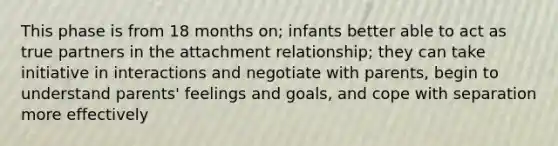 This phase is from 18 months on; infants better able to act as true partners in the attachment relationship; they can take initiative in interactions and negotiate with parents, begin to understand parents' feelings and goals, and cope with separation more effectively