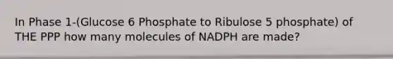 In Phase 1-(Glucose 6 Phosphate to Ribulose 5 phosphate) of THE PPP how many molecules of NADPH are made?