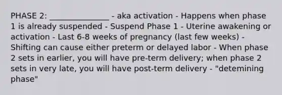 PHASE 2: _______________ - aka activation - Happens when phase 1 is already suspended - Suspend Phase 1 - Uterine awakening or activation - Last 6-8 weeks of pregnancy (last few weeks) - Shifting can cause either preterm or delayed labor - When phase 2 sets in earlier, you will have pre-term delivery; when phase 2 sets in very late, you will have post-term delivery - "detemining phase"