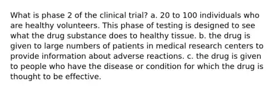 What is phase 2 of the clinical trial? a. 20 to 100 individuals who are healthy volunteers. This phase of testing is designed to see what the drug substance does to healthy tissue. b. the drug is given to large numbers of patients in medical research centers to provide information about adverse reactions. c. the drug is given to people who have the disease or condition for which the drug is thought to be effective.