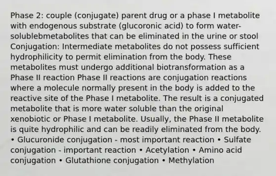 Phase 2: couple (conjugate) parent drug or a phase I metabolite with endogenous substrate (glucoronic acid) to form water-solublebmetabolites that can be eliminated in the urine or stool Conjugation: Intermediate metabolites do not possess sufficient hydrophilicity to permit elimination from the body. These metabolites must undergo additional biotransformation as a Phase II reaction Phase II reactions are conjugation reactions where a molecule normally present in the body is added to the reactive site of the Phase I metabolite. The result is a conjugated metabolite that is more water soluble than the original xenobiotic or Phase I metabolite. Usually, the Phase II metabolite is quite hydrophilic and can be readily eliminated from the body. • Glucuronide conjugation - most important reaction • Sulfate conjugation - important reaction • Acetylation • Amino acid conjugation • Glutathione conjugation • Methylation