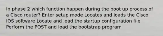 In phase 2 which function happen during the boot up process of a Cisco router? Enter setup mode Locates and loads the Cisco IOS software Locate and load the startup configuration file Perform the POST and load the bootstrap program