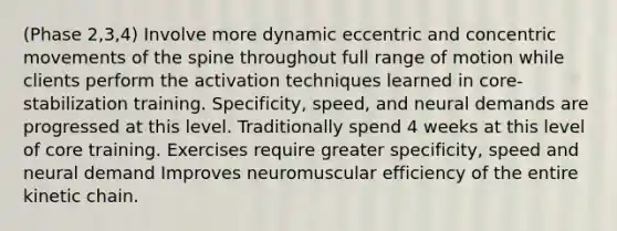 (Phase 2,3,4) Involve more dynamic eccentric and concentric movements of the spine throughout full range of motion while clients perform the activation techniques learned in core-stabilization training. Specificity, speed, and neural demands are progressed at this level. Traditionally spend 4 weeks at this level of core training. Exercises require greater specificity, speed and neural demand Improves neuromuscular efficiency of the entire kinetic chain.