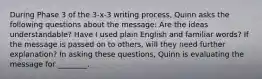 During Phase 3 of the 3-x-3 writing process, Quinn asks the following questions about the message: Are the ideas understandable? Have I used plain English and familiar words? If the message is passed on to others, will they need further explanation? In asking these questions, Quinn is evaluating the message for ________.