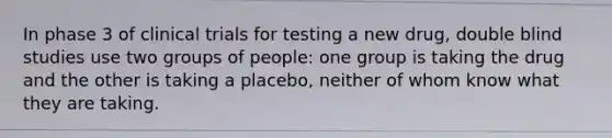 In phase 3 of clinical trials for testing a new drug, double blind studies use two groups of people: one group is taking the drug and the other is taking a placebo, neither of whom know what they are taking.