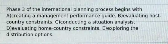 Phase 3 of the international planning process begins with A)creating a management performance guide. B)evaluating host-country constraints. C)conducting a situation analysis. D)evaluating home-country constraints. E)exploring the distribution options.