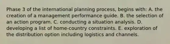 Phase 3 of the international planning process, begins with: A. the creation of a management performance guide. B. the selection of an action program. C. conducting a situation analysis. D. developing a list of home-country constraints. E. exploration of the distribution option including logistics and channels.