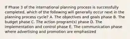 If Phase 3 of the international planning process is successfully completed, which of the following will generally occur next in the planning process cycle? A. The objectives and goals phase B. The budget phase C. The action program(s) phase D. The implementation and control phase E. The communication phase where advertising and promotion are emphasized