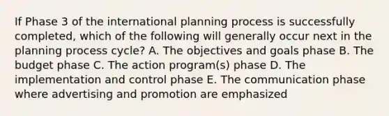 If Phase 3 of the international planning process is successfully completed, which of the following will generally occur next in the planning process cycle? A. The objectives and goals phase B. The budget phase C. The action program(s) phase D. The implementation and control phase E. The communication phase where advertising and promotion are emphasized