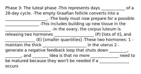 Phase 3: The luteal phase -This represents days ____________ of a 28-day cycle. -The empty Graafian follicle converts into a _____________________. -The body must now prepare for a possible _________________ -This includes building up new tissue in the _______________________ -In the ovary, the corpus luteum is releasing two hormones ____________________ (P) [lots of it], and _______________ (E) [smaller quantities] -These two hormones: 1 - maintain the thick ______________________ in the uterus 2 - generate a negative feedback loop that shuts down _________, ________, and ________ Idea is that no more ______________ need to be matured because they won't be needed if a _______________ occurs