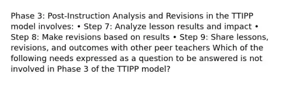 Phase 3: Post-Instruction Analysis and Revisions in the TTIPP model involves: • Step 7: Analyze lesson results and impact • Step 8: Make revisions based on results • Step 9: Share lessons, revisions, and outcomes with other peer teachers Which of the following needs expressed as a question to be answered is not involved in Phase 3 of the TTIPP model?