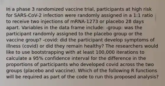 In a phase 3 randomized vaccine trial, participants at high risk for SARS-CoV-2 infection were randomly assigned in a 1:1 ratio to receive two injections of mRNA-1273 or placebo 28 days apart. Variables in the data frame include: -group: was the participant randomly assigned to the placebo group or the vaccine group? -covid: did the participant develop symptoms of illness (covid) or did they remain healthy? The researchers would like to use bootstrapping with at least 100,000 iterations to calculate a 95% confidence interval for the difference in the proportions of participants who developed covid across the two groups (placebo and vaccine). Which of the following R functions will be required as part of the code to run this proposed analysis?