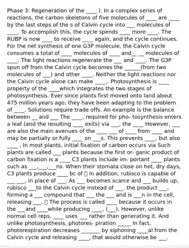 Phase 3: Regeneration of the ____ ). In a complex series of reactions, the carbon skeletons of five molecules of ____ are ____ by the last steps of the s of Calvin cycle into ___ molecules of ____. To accomplish this, the cycle spends ____ more ____. The RUBP is now ____ to receive ____ again, and the cycle continues. For the net synthesis of one G3P molecule, the Calvin cycle consumes a total of ____ molecules of ____ and__ __ molecules of ____. The <a href='https://www.questionai.com/knowledge/kSUoWrrvoC-light-reactions' class='anchor-knowledge'>light reactions</a> regenerate the ___ and ____. The G3P spun off from the Calvin cycle becomes the ______(from two molecules of ___) and other ____. Neither the light reactions nor the Calvin cycle alone can make ____,. Photosynthesis is ____ property of the ____which integrates the two stages of photosynthesis. Ever since plants first moved onto land about 475 million years ago, they have been adapting to the problem of ____. Solutions require trade offs. An example is the balance between __ and ___ The ____, required for pho- tosynthesis enters a leaf (and the resulting ____ exits) via ___, the ____ However, ___ are also the main avenues of the ____ ___ of ____ from ____ and may be partially or fully ____ on ___s. This prevents ____, but also ____ , In most plants, initial fixation of carbon occurs via Such plants are called ___ plants because the first or- ganic product of carbon fixation is a ____ C3 plants include im- portant ____ plants such as ___,___,___ns. When their stomata close on hot, dry days, C3 plants produce ____ bc of ⭐️ In addition, rubisco is capable of ___ ___, in place of ___. As ___ becomes scarce and ___ builds up, rubisco ___to the Calvin cycle instead of ___. the product ___, forming a ___ compound that ___ the ___ and is ___n in the cell, releasing ___, ⭐️ The process is called ____ because it occurs in the ___and ____while producing ____, (___). However, unlike normal cell reps, ____ uses ___ rather than generating it. And unlike photosynthesis, photores- piration _____ In fact, photorespiration decreases _______ by siphoning ____al from the Calvin cycle and releasing ____, that would otherwise be ___.