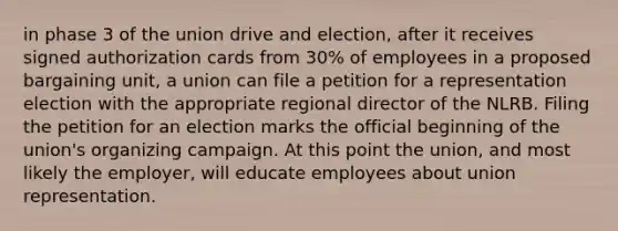 in phase 3 of the union drive and election, after it receives signed authorization cards from 30% of employees in a proposed bargaining unit, a union can file a petition for a representation election with the appropriate regional director of the NLRB. Filing the petition for an election marks the official beginning of the union's organizing campaign. At this point the union, and most likely the employer, will educate employees about union representation.