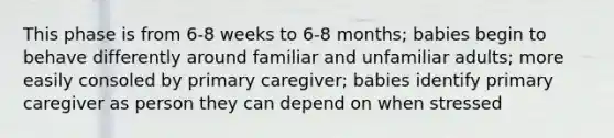 This phase is from 6-8 weeks to 6-8 months; babies begin to behave differently around familiar and unfamiliar adults; more easily consoled by primary caregiver; babies identify primary caregiver as person they can depend on when stressed