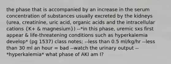 the phase that is accompanied by an increase in the serum concentration of substances usually excreted by the kidneys (urea, creatinine, uric acid, organic acids and the intracellular cations (K+ & magnesium)) --*in this phase, uremic sxs first appear & life-threatening conditions such as hyperkalemia develop* (pg 1537) class notes; --less than 0.5 ml/kg/hr --less than 30 ml an hour = bad --watch the urinary output --*hyperkalemia* what phase of AKI am I?