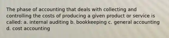 The phase of accounting that deals with collecting and controlling the costs of producing a given product or service is called: a. internal auditing b. bookkeeping c. general accounting d. cost accounting