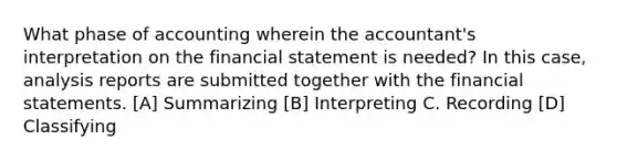 What phase of accounting wherein the accountant's interpretation on the financial statement is needed? In this case, analysis reports are submitted together with the financial statements. [A] Summarizing [B] Interpreting C. Recording [D] Classifying