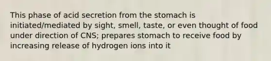 This phase of acid secretion from the stomach is initiated/mediated by sight, smell, taste, or even thought of food under direction of CNS; prepares stomach to receive food by increasing release of hydrogen ions into it