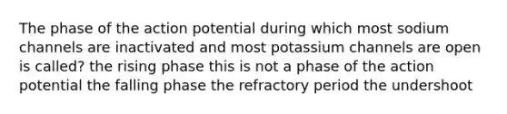 The phase of the action potential during which most sodium channels are inactivated and most potassium channels are open is called? the rising phase this is not a phase of the action potential the falling phase the refractory period the undershoot