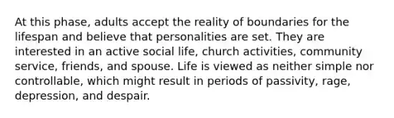 At this phase, adults accept the reality of boundaries for the lifespan and believe that personalities are set. They are interested in an active social life, church activities, community service, friends, and spouse. Life is viewed as neither simple nor controllable, which might result in periods of passivity, rage, depression, and despair.