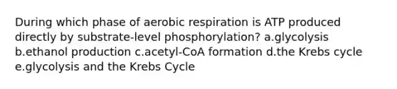 During which phase of aerobic respiration is ATP produced directly by substrate-level phosphorylation? a.glycolysis b.ethanol production c.acetyl-CoA formation d.the Krebs cycle e.glycolysis and the Krebs Cycle