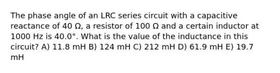 The <a href='https://www.questionai.com/knowledge/k3kRnMvs3Z-phase-angle' class='anchor-knowledge'>phase angle</a> of an LRC series circuit with a capacitive reactance of 40 Ω, a resistor of 100 Ω and a certain inductor at 1000 Hz is 40.0°. What is the value of the inductance in this circuit? A) 11.8 mH B) 124 mH C) 212 mH D) 61.9 mH E) 19.7 mH