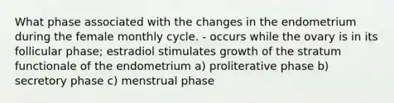 What phase associated with the changes in the endometrium during the female monthly cycle. - occurs while the ovary is in its follicular phase; estradiol stimulates growth of the stratum functionale of the endometrium a) proliterative phase b) secretory phase c) menstrual phase