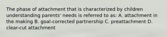 The phase of attachment that is characterized by children understanding parents' needs is referred to as: A. attachment in the making B. goal-corrected partnership C. preattachment D. clear-cut attachment