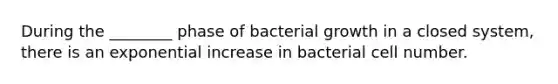 During the ________ phase of bacterial growth in a closed system, there is an exponential increase in bacterial cell number.