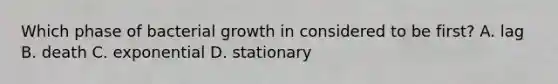Which phase of bacterial growth in considered to be first? A. lag B. death C. exponential D. stationary