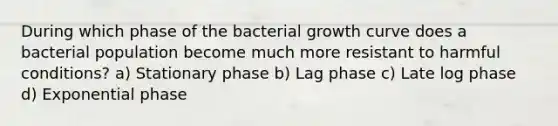 During which phase of the bacterial growth curve does a bacterial population become much more resistant to harmful conditions? a) Stationary phase b) Lag phase c) Late log phase d) Exponential phase