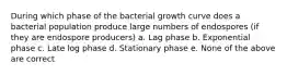 During which phase of the bacterial growth curve does a bacterial population produce large numbers of endospores (if they are endospore producers) a. Lag phase b. Exponential phase c. Late log phase d. Stationary phase e. None of the above are correct