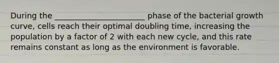 During the _______________________ phase of the bacterial growth curve, cells reach their optimal doubling time, increasing the population by a factor of 2 with each new cycle, and this rate remains constant as long as the environment is favorable.