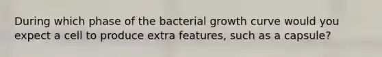 During which phase of the bacterial growth curve would you expect a cell to produce extra features, such as a capsule?