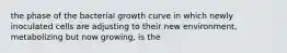 the phase of the bacterial growth curve in which newly inoculated cells are adjusting to their new environment, metabolizing but now growing, is the