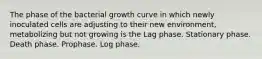 The phase of the bacterial growth curve in which newly inoculated cells are adjusting to their new environment, metabolizing but not growing is the Lag phase. Stationary phase. Death phase. Prophase. Log phase.