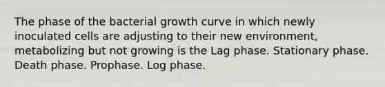 The phase of the bacterial growth curve in which newly inoculated cells are adjusting to their new environment, metabolizing but not growing is the Lag phase. Stationary phase. Death phase. Prophase. Log phase.