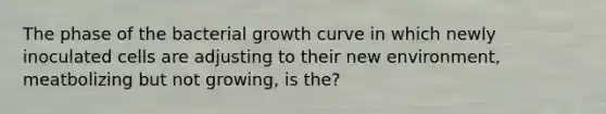 The phase of the bacterial growth curve in which newly inoculated cells are adjusting to their new environment, meatbolizing but not growing, is the?