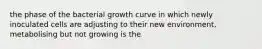 the phase of the bacterial growth curve in which newly inoculated cells are adjusting to their new environment, metabolising but not growing is the