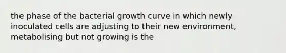 the phase of the bacterial growth curve in which newly inoculated cells are adjusting to their new environment, metabolising but not growing is the