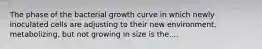 The phase of the bacterial growth curve in which newly inoculated cells are adjusting to their new environment, metabolizing, but not growing in size is the....