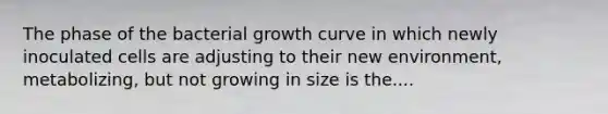 The phase of the bacterial growth curve in which newly inoculated cells are adjusting to their new environment, metabolizing, but not growing in size is the....