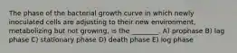 The phase of the bacterial growth curve in which newly inoculated cells are adjusting to their new environment, metabolizing but not growing, is the ________. A) prophase B) lag phase C) stationary phase D) death phase E) log phase