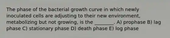 The phase of the bacterial growth curve in which newly inoculated cells are adjusting to their new environment, metabolizing but not growing, is the ________. A) prophase B) lag phase C) stationary phase D) death phase E) log phase