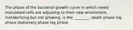 The phase of the bacterial growth curve in which newly inoculated cells are adjusting to their new enviroment, metabolizing but not growing, is the ________. death phase log phase stationary phase lag phase