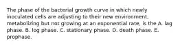 The phase of the bacterial growth curve in which newly inoculated cells are adjusting to their new environment, metabolizing but not growing at an exponential rate, is the A. lag phase. B. log phase. C. stationary phase. D. death phase. E. prophase.