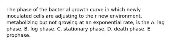 The phase of the bacterial growth curve in which newly inoculated cells are adjusting to their new environment, metabolizing but not growing at an exponential rate, is the A. lag phase. B. log phase. C. stationary phase. D. death phase. E. prophase.